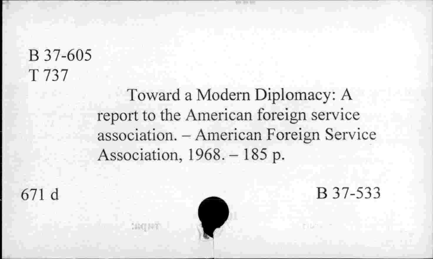 ﻿В 37-605
T 737
Toward a Modern Diplomacy: A report to the American foreign service association. - American Foreign Service Association, 1968. - 185 p.
671 d
В 37-533